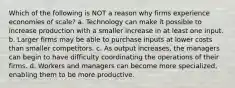 Which of the following is NOT a reason why firms experience economies of scale? a. Technology can make it possible to increase production with a smaller increase in at least one input. b. Larger firms may be able to purchase inputs at lower costs than smaller competitors. c. As output increases, the managers can begin to have difficulty coordinating the operations of their firms. d. Workers and managers can become more specialized, enabling them to be more productive.