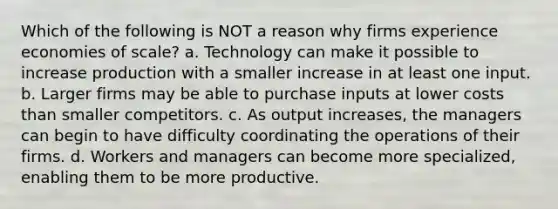 Which of the following is NOT a reason why firms experience economies of scale? a. Technology can make it possible to increase production with a smaller increase in at least one input. b. Larger firms may be able to purchase inputs at lower costs than smaller competitors. c. As output increases, the managers can begin to have difficulty coordinating the operations of their firms. d. Workers and managers can become more specialized, enabling them to be more productive.