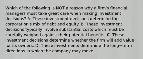 Which of the following is NOT a reason why a​ firm's financial managers must take great care when making investment​ decisions? A. These investment decisions determine the​ corporation's mix of debt and equity. B. These investment decisions typically involve substantial costs which must be carefully weighed against their potential benefits. C. These investment decisions determine whether the firm will add value for its owners. D. These investments determine the long−term directions in which the company may move.