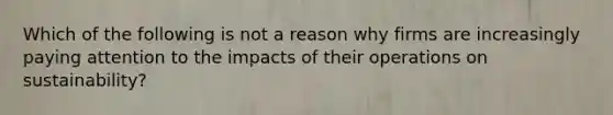 Which of the following is not a reason why firms are increasingly paying attention to the impacts of their operations on sustainability?