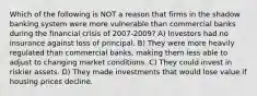 Which of the following is NOT a reason that firms in the shadow banking system were more vulnerable than commercial banks during the financial crisis of 2007-2009? A) Investors had no insurance against loss of principal. B) They were more heavily regulated than commercial banks, making them less able to adjust to changing market conditions. C) They could invest in riskier assets. D) They made investments that would lose value if housing prices decline.