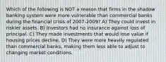 Which of the following is NOT a reason that firms in the shadow banking system were more vulnerable than commercial banks during the financial crisis of 2007-2009? A) They could invest in riskier assets. B) Investors had no insurance against loss of principal. C) They made investments that would lose value if housing prices decline. D) They were more heavily regulated than commercial banks, making them less able to adjust to changing market conditions.