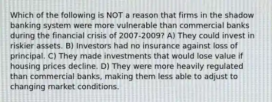 Which of the following is NOT a reason that firms in the shadow banking system were more vulnerable than commercial banks during the financial crisis of 2007-2009? A) They could invest in riskier assets. B) Investors had no insurance against loss of principal. C) They made investments that would lose value if housing prices decline. D) They were more heavily regulated than commercial banks, making them less able to adjust to changing market conditions.