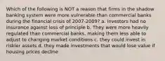 Which of the following is NOT a reason that firms in the shadow banking system were more vulnerable than commercial banks during the financial crisis of 2007-2009? a. investors had no insurance against loss of principle b. They were more heavily regulated than commercial banks, making them less able to adjust to changing market conditions c. they could invest in riskier assets d. they made investments that would lose value if housing prices decline