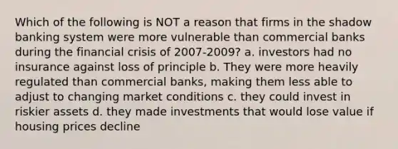 Which of the following is NOT a reason that firms in the shadow banking system were more vulnerable than commercial banks during the financial crisis of 2007-2009? a. investors had no insurance against loss of principle b. They were more heavily regulated than commercial banks, making them less able to adjust to changing market conditions c. they could invest in riskier assets d. they made investments that would lose value if housing prices decline