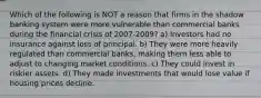 Which of the following is NOT a reason that firms in the shadow banking system were more vulnerable than commercial banks during the financial crisis of 2007-2009? a) Investors had no insurance against loss of principal. b) They were more heavily regulated than commercial banks, making them less able to adjust to changing market conditions. c) They could invest in riskier assets. d) They made investments that would lose value if housing prices decline.