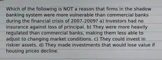 Which of the following is NOT a reason that firms in the shadow banking system were more vulnerable than commercial banks during the financial crisis of 2007-2009? a) Investors had no insurance against loss of principal. b) They were more heavily regulated than commercial banks, making them less able to adjust to changing market conditions. c) They could invest in riskier assets. d) They made investments that would lose value if housing prices decline.