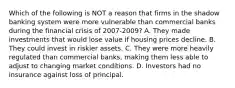 Which of the following is NOT a reason that firms in the shadow banking system were more vulnerable than commercial banks during the financial crisis of 2007-2009? A. They made investments that would lose value if housing prices decline. B. They could invest in riskier assets. C. They were more heavily regulated than commercial​ banks, making them less able to adjust to changing market conditions. D. Investors had no insurance against loss of principal.