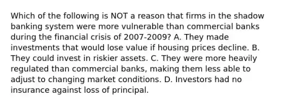 Which of the following is NOT a reason that firms in the shadow banking system were more vulnerable than commercial banks during the financial crisis of 2007-2009? A. They made investments that would lose value if housing prices decline. B. They could invest in riskier assets. C. They were more heavily regulated than commercial​ banks, making them less able to adjust to changing market conditions. D. Investors had no insurance against loss of principal.