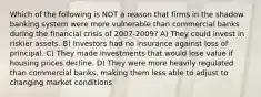 Which of the following is NOT a reason that firms in the shadow banking system were more vulnerable than commercial banks during the financial crisis of 2007-2009? A) They could invest in riskier assets. B) Investors had no insurance against loss of principal. C) They made investments that would lose value if housing prices decline. D) They were more heavily regulated than commercial banks, making them less able to adjust to changing market conditions