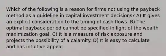 Which of the following is a reason for firms not using the payback method as a guideline in capital <a href='https://www.questionai.com/knowledge/kAe1pXFCFK-investment-decisions' class='anchor-knowledge'>investment decisions</a>? A) It gives an explicit consideration to the timing of <a href='https://www.questionai.com/knowledge/kXoqoBRFeQ-cash-flow' class='anchor-knowledge'>cash flow</a>s. B) The optimal <a href='https://www.questionai.com/knowledge/kYS0t6aofC-payback-period' class='anchor-knowledge'>payback period</a> cannot be specified in light of the wealth maximization goal. C) It is a measure of risk exposure and projects the possibility of a calamity. D) It is easy to calculate and has intuitive appeal.