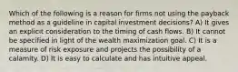 Which of the following is a reason for firms not using the payback method as a guideline in capital investment decisions? A) It gives an explicit consideration to the timing of cash flows. B) It cannot be specified in light of the wealth maximization goal. C) It is a measure of risk exposure and projects the possibility of a calamity. D) It is easy to calculate and has intuitive appeal.