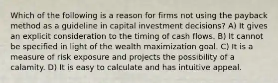 Which of the following is a reason for firms not using the payback method as a guideline in capital investment decisions? A) It gives an explicit consideration to the timing of cash flows. B) It cannot be specified in light of the wealth maximization goal. C) It is a measure of risk exposure and projects the possibility of a calamity. D) It is easy to calculate and has intuitive appeal.