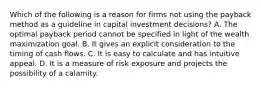 Which of the following is a reason for firms not using the payback method as a guideline in capital investment​ decisions? A. The optimal payback period cannot be specified in light of the wealth maximization goal. B. It gives an explicit consideration to the timing of cash flows. C. It is easy to calculate and has intuitive appeal. D. It is a measure of risk exposure and projects the possibility of a calamity.