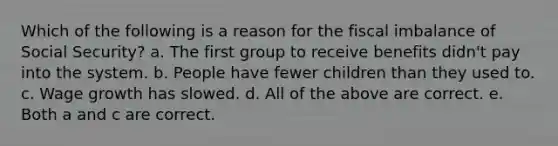 Which of the following is a reason for the fiscal imbalance of Social Security? a. The first group to receive benefits didn't pay into the system. b. People have fewer children than they used to. c. Wage growth has slowed. d. All of the above are correct. e. Both a and c are correct.