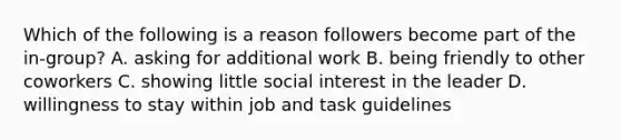 Which of the following is a reason followers become part of the in-group? A. asking for additional work B. being friendly to other coworkers C. showing little social interest in the leader D. willingness to stay within job and task guidelines