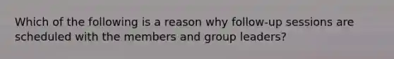 Which of the following is a reason why follow-up sessions are scheduled with the members and group leaders?