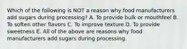 Which of the following is NOT a reason why food manufacturers add sugars during processing? A. To provide bulk or mouthfeel B. To soften other flavors C. To improve texture D. To provide sweetness E. All of the above are reasons why food manufacturers add sugars during processing.