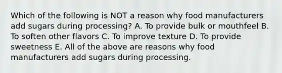 Which of the following is NOT a reason why food manufacturers add sugars during processing? A. To provide bulk or mouthfeel B. To soften other flavors C. To improve texture D. To provide sweetness E. All of the above are reasons why food manufacturers add sugars during processing.