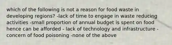 which of the following is not a reason for food waste in developing regions? -lack of time to engage in waste reducing activities -small proportion of annual budget is spent on food hence can be afforded - lack of technology and infrastructure - concern of food poisoning -none of the above