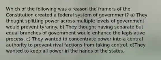 Which of the following was a reason the framers of the Constitution created a federal system of government? a) They thought splitting power across multiple levels of government would prevent tyranny. b) They thought having separate but equal branches of government would enhance the legislative process. c) They wanted to concentrate power into a central authority to prevent rival factions from taking control. d)They wanted to keep all power in the hands of the states.