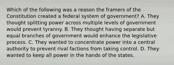 Which of the following was a reason the framers of the Constitution created a federal system of government? A. They thought splitting power across multiple levels of government would prevent tyranny. B. They thought having separate but equal branches of government would enhance the legislative process. C. They wanted to concentrate power into a central authority to prevent rival factions from taking control. D. They wanted to keep all power in the hands of the states.