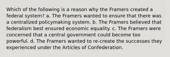 Which of the following is a reason why the Framers created a federal system? a. The Framers wanted to ensure that there was a centralized policymaking system. b. The Framers believed that federalism best ensured economic equality. c. The Framers were concerned that a central government could become too powerful. d. The Framers wanted to re-create the successes they experienced under the Articles of Confederation.