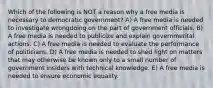 Which of the following is NOT a reason why a free media is necessary to democratic government? A) A free media is needed to investigate wrongdoing on the part of government officials. B) A free media is needed to publicize and explain governmental actions. C) A free media is needed to evaluate the performance of politicians. D) A free media is needed to shed light on matters that may otherwise be known only to a small number of government insiders with technical knowledge. E) A free media is needed to ensure economic equality.