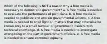 Which of the following is NOT a reason why a free media is necessary to democratic government? a. A free media is needed to evaluate the performance of politicians. b. A free media is needed to publicize and explain governmental actions. c. A free media is needed to shed light on matters that may otherwise be known only to a small number of government insiders with technical knowledge. d. A free media is needed to investigate wrongdoing on the part of government officials. e. A free media is needed to ensure economic equality.