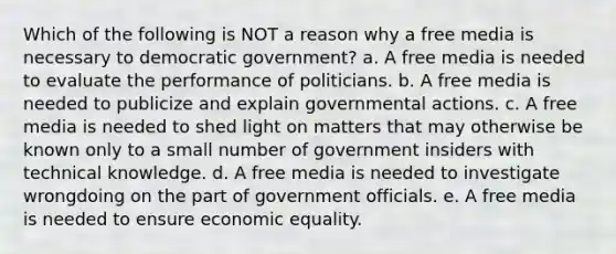 Which of the following is NOT a reason why a free media is necessary to democratic government? a. A free media is needed to evaluate the performance of politicians. b. A free media is needed to publicize and explain governmental actions. c. A free media is needed to shed light on matters that may otherwise be known only to a small number of government insiders with technical knowledge. d. A free media is needed to investigate wrongdoing on the part of government officials. e. A free media is needed to ensure economic equality.