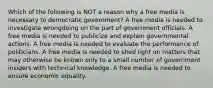 Which of the following is NOT a reason why a free media is necessary to democratic government? A free media is needed to investigate wrongdoing on the part of government officials. A free media is needed to publicize and explain governmental actions. A free media is needed to evaluate the performance of politicians. A free media is needed to shed light on matters that may otherwise be known only to a small number of government insiders with technical knowledge. A free media is needed to ensure economic equality.