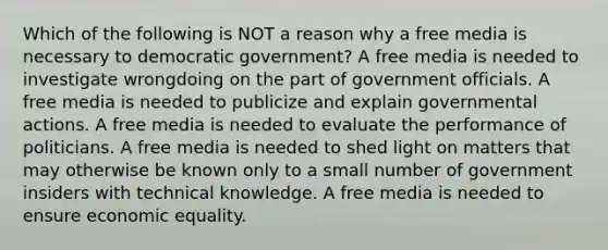 Which of the following is NOT a reason why a free media is necessary to democratic government? A free media is needed to investigate wrongdoing on the part of government officials. A free media is needed to publicize and explain governmental actions. A free media is needed to evaluate the performance of politicians. A free media is needed to shed light on matters that may otherwise be known only to a small number of government insiders with technical knowledge. A free media is needed to ensure economic equality.