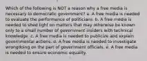 Which of the following is NOT a reason why a free media is necessary to democratic government? a. A free media is needed to evaluate the performance of politicians. b. A free media is needed to shed light on matters that may otherwise be known only to a small number of government insiders with technical knowledge. c. A free media is needed to publicize and explain governmental actions. d. A free media is needed to investigate wrongdoing on the part of government officials. e. A free media is needed to ensure economic equality.