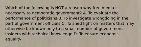 Which of the following is NOT a reason why free media is necessary to democratic government? A. To evaluate the performance of politicians B. To investigate wrongdoing in the part of government officials C. To shed light on matters that may otherwise be known only to a small number of government insiders with technical knowledge D. To ensure economic equality