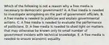 Which of the following is not a reason why a free media is necessary to democratic government? A. A free media is needed to investigate wrongdoing on the part of government officials. B. A free media is needed to publicize and explain governmental actions. C. A free media is needed to evaluate the performance of politicians. D. A free media is needed to shed light on matters that may otherwise be known only to small number of government insiders with technical knowledge. E. A free media is needed to ensure economic equality.