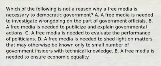 Which of the following is not a reason why a free media is necessary to democratic government? A. A free media is needed to investigate wrongdoing on the part of government officials. B. A free media is needed to publicize and explain governmental actions. C. A free media is needed to evaluate the performance of politicians. D. A free media is needed to shed light on matters that may otherwise be known only to small number of government insiders with technical knowledge. E. A free media is needed to ensure economic equality.