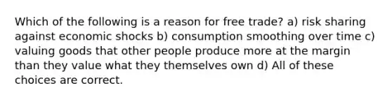 Which of the following is a reason for free trade? a) risk sharing against economic shocks b) consumption smoothing over time c) valuing goods that other people produce more at the margin than they value what they themselves own d) All of these choices are correct.