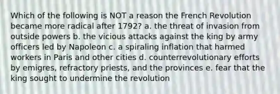 Which of the following is NOT a reason the French Revolution became more radical after 1792? a. the threat of invasion from outside powers b. the vicious attacks against the king by army officers led by Napoleon c. a spiraling inflation that harmed workers in Paris and other cities d. counterrevolutionary efforts by emigres, refractory priests, and the provinces e. fear that the king sought to undermine the revolution