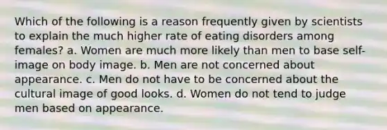 Which of the following is a reason frequently given by scientists to explain the much higher rate of eating disorders among females? a. Women are much more likely than men to base self-image on body image. b. Men are not concerned about appearance. c. Men do not have to be concerned about the cultural image of good looks. d. Women do not tend to judge men based on appearance.