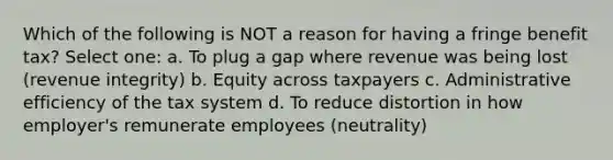 Which of the following is NOT a reason for having a fringe benefit tax? Select one: a. To plug a gap where revenue was being lost (revenue integrity) b. Equity across taxpayers c. Administrative efficiency of the tax system d. To reduce distortion in how employer's remunerate employees (neutrality)