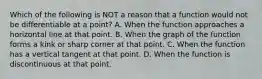 Which of the following is NOT a reason that a function would not be differentiable at a point? A. When the function approaches a horizontal line at that point. B. When the graph of the function forms a kink or sharp corner at that point. C. When the function has a vertical tangent at that point. D. When the function is discontinuous at that point.