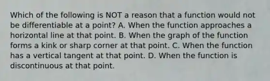 Which of the following is NOT a reason that a function would not be differentiable at a point? A. When the function approaches a horizontal line at that point. B. When the graph of the function forms a kink or sharp corner at that point. C. When the function has a vertical tangent at that point. D. When the function is discontinuous at that point.