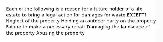 Each of the following is a reason for a future holder of a life estate to bring a legal action for damages for waste EXCEPT? Neglect of the property Holding an outdoor party on the property Failure to make a necessary repair Damaging the landscape of the property Abusing the property