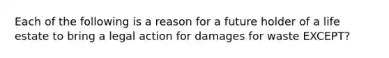 Each of the following is a reason for a future holder of a life estate to bring a legal action for damages for waste EXCEPT?