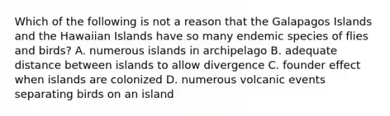 Which of the following is not a reason that the Galapagos Islands and the Hawaiian Islands have so many endemic species of flies and birds? A. numerous islands in archipelago B. adequate distance between islands to allow divergence C. founder effect when islands are colonized D. numerous volcanic events separating birds on an island