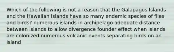 Which of the following is not a reason that the Galapagos Islands and the Hawaiian Islands have so many endemic species of flies and birds? numerous islands in archipelago adequate distance between islands to allow divergence founder effect when islands are colonized numerous volcanic events separating birds on an island