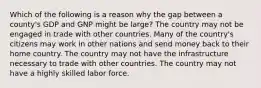 Which of the following is a reason why the gap between a county's GDP and GNP might be large? The country may not be engaged in trade with other countries. Many of the country's citizens may work in other nations and send money back to their home country. The country may not have the infrastructure necessary to trade with other countries. The country may not have a highly skilled labor force.