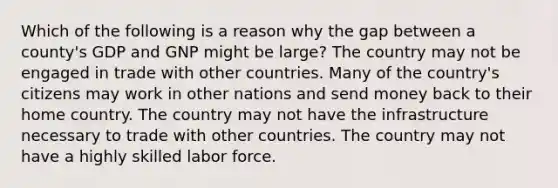 Which of the following is a reason why the gap between a county's GDP and GNP might be large? The country may not be engaged in trade with other countries. Many of the country's citizens may work in other nations and send money back to their home country. The country may not have the infrastructure necessary to trade with other countries. The country may not have a highly skilled labor force.