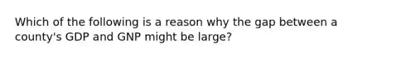 Which of the following is a reason why the gap between a county's GDP and GNP might be large?