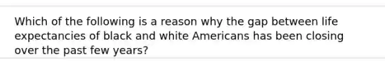 Which of the following is a reason why the gap between life expectancies of black and white Americans has been closing over the past few years?